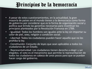 Principios de la democracia
• A pesar de estos cuestionamientos, en la actualidad, la gran
mayoría de países en el mundo tienen a la democracia como forma
de gobierno por considerar que es la forma de organización social y
política que brinda las garantías necesarias para incentivar los
principios planteados por la Revolución Francesa en 1789.
• - Igualdad: Todos los hombres son iguales ante la ley sin importar su
color de piel, sexo, religión o condición social.
• - Libertad: Todos los ciudadanos pueden hacer aquello que no les
prohíba la ley.
• - Constitución: Conjunto de leyes que sean aplicables a todos los
ciudadanos de un Estado.
• - Representatividad: Los ciudadanos tienen derecho a elegir y ser
elegidos; el voto es el mecanismo que permite la representación de
todos los ciudadanos en cabeza de unos pocos para que se puedan
hacer cargo del gobierno.
 
