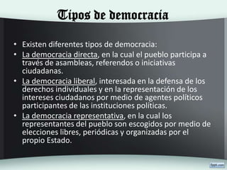 Tipos de democracia
• Existen diferentes tipos de democracia:
• La democracia directa, en la cual el pueblo participa a
través de asambleas, referendos o iniciativas
ciudadanas.
• La democracia liberal, interesada en la defensa de los
derechos individuales y en la representación de los
intereses ciudadanos por medio de agentes políticos
participantes de las instituciones políticas.
• La democracia representativa, en la cual los
representantes del pueblo son escogidos por medio de
elecciones libres, periódicas y organizadas por el
propio Estado.
 