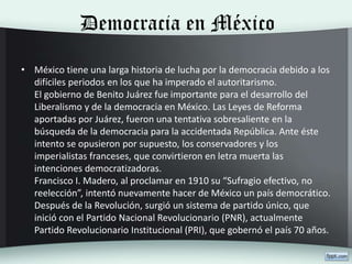 Democracia en México
• México tiene una larga historia de lucha por la democracia debido a los
difíciles periodos en los que ha imperado el autoritarismo.
El gobierno de Benito Juárez fue importante para el desarrollo del
Liberalismo y de la democracia en México. Las Leyes de Reforma
aportadas por Juárez, fueron una tentativa sobresaliente en la
búsqueda de la democracia para la accidentada República. Ante éste
intento se opusieron por supuesto, los conservadores y los
imperialistas franceses, que convirtieron en letra muerta las
intenciones democratizadoras.
Francisco I. Madero, al proclamar en 1910 su “Sufragio efectivo, no
reelección”, intentó nuevamente hacer de México un país democrático.
Después de la Revolución, surgió un sistema de partido único, que
inició con el Partido Nacional Revolucionario (PNR), actualmente
Partido Revolucionario Institucional (PRI), que gobernó el país 70 años.
 