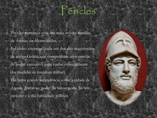 Péricles
o Péricles pertencia uma das mais nobres famílias
de Atenas, os Alcmeônidas.
o Foi eleito estratega (cada um dos dez magistrados
da antiga Grécia, que compunham uma espécie
de poder executivo, para cuidar especialmente
das medidas de natureza militar).
o Ele tinha grande ascendência sobre a cidade de
Atenas, graças ao poder da sua oratória, ao seu
carácter e à sua habilidade política.
 
