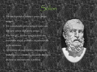 Sólon
o Foi um legislador, jurista e poeta grego
antigo.
o Foi considerado pelos antigos como um
dos sete sábios da Grécia antiga.
o Em 594 a.C., iniciou uma reforma das
estruturas social, política e econômica da
pólis ateniense.
o Aristocrata de nascimento, inicialmente
trabalhava no comércio, passando depois a
dedicar-se inteiramente à política.
 