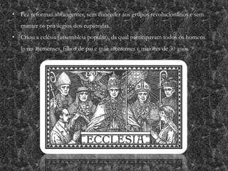 • Fez reformas abrangentes, sem conceder aos grupos revolucionários e sem
manter os privilégios dos eupátridas.
• Criou a eclésia (assembleia popular), da qual participavam todos os homens
livres atenienses, filhos de pai e mãe atenienses e maiores de 30 anos.
 