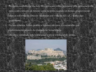 o Profundo conhecedor das leis, foi convocado como legislador pela aristocracia em
meio a um contexto de tensão social na pólis, quando os demais grupos sociais
viam as reformas de Drácon (ocorridas por volta de 621 a.C.) como algo
insuficiente.
o Na sua reforma, Sólon proibiu a hipoteca da terra e a escravidão por
endividamento através da chamada lei Seisachtheia;
o Dividiu a sociedade pela renda anual e criou o tribunal de justiça.
 