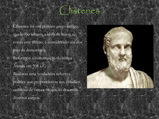 Clistenes
o Clístenes foi um político grego antigo,
que levou adiante a obra de Sólon e,
como este último, é considerado um dos
pais da democracia.
o Reformou a constituição da antiga
Atenas em 508 a.C.
o Realizou uma verdadeira reforma
política que proporcionou aos cidadãos
o direito de voto e ocupação dos mais
diversos cargos.
 