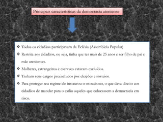 Principais características da democracia ateniense
 Todos os cidadãos participavam da Eclésia (Assembleia Popular)
 Restrita aos cidadãos, ou seja, tinha que ter mais de 25 anos e ser filho de pai e
mãe atenienses.
 Mulheres, estrangeiros e escravos estavam excluídos.
 Tinham seus cargos preenchidos por eleições e sorteios.
 Para proteger seu regime ele instaurou o ostracismo, o que dava direito aos
cidadãos de mandar para o exílio aqueles que colocassem a democracia em
risco.
 