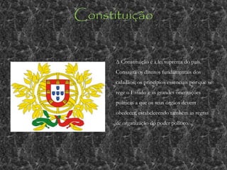Constituição
A Constituição é a lei suprema do país.
Consagra os direitos fundamentais dos
cidadãos, os princípios essenciais por que se
rege o Estado e as grandes orientações
políticas a que os seus órgãos devem
obedecer, estabelecendo também as regras
de organização do poder político.
 