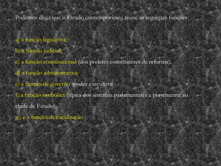 Podemos dizer que o Estado contemporâneo reúne as seguintes funções:
a) a função legislativa;
b) a função judicial;
c) a função constitucional (dos poderes constituintes de reforma);
d) a função administrativa;
e) a função de governo (poder executivo)
f) a função simbólica (típica dos sistemas parlamentares e pertencente ao
chefe de Estado);
g ) e a função de fiscalização.
 