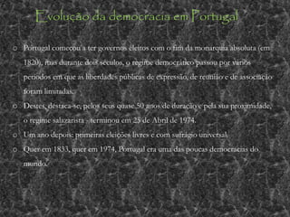 o Portugal começou a ter governos eleitos com o fim da monarquia absoluta (em
1820), mas durante dois séculos, o regime democrático passou por vários
períodos em que as liberdades públicas de expressão, de reunião e de associação
foram limitadas.
o Destes, destaca-se, pelos seus quase 50 anos de duração e pela sua proximidade,
o regime salazarista - terminou em 25 de Abril de 1974.
o Um ano depois: primeiras eleições livres e com sufrágio universal.
o Quer em 1833, quer em 1974, Portugal era uma das poucas democracias do
mundo.
Evolução da democracia em Portugal
 