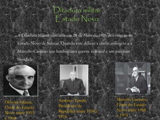 Ditadura militar
Estado Novo
A Ditadura Militar instruída em 28 de Maio de 1926 deu origem ao
Estado Novo de Salazar. Quando este deixou a chefia entregou-a a
Marcello Caetano que herdou uma guerra colonial e um país sem
liberdade.
Oliveira Salazar,
Chefe do Estado
Novo entre 1933
e 1968
Américo Tomás,
Presidente da
República entre 1958 e
1974.
Marcelo Caetano,
Chefe do Estado
Novo entre 1968
e 1974
 