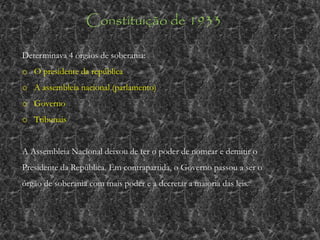Constituição de 1933
Determinava 4 órgãos de soberania:
o O presidente da república
o A assembleia nacional (parlamento)
o Governo
o Tribunais
A Assembleia Nacional deixou de ter o poder de nomear e demitir o
Presidente da República. Em contrapartida, o Governo passou a ser o
órgão de soberania com mais poder e a decretar a maioria das leis.
 