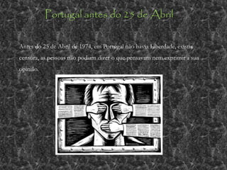 Portugal antes do 25 de Abril
Antes do 25 de Abril de 1974, em Portugal não havia Liberdade, existia
censura, as pessoas não podiam dizer o que pensavam nem exprimir a sua
opinião.
 