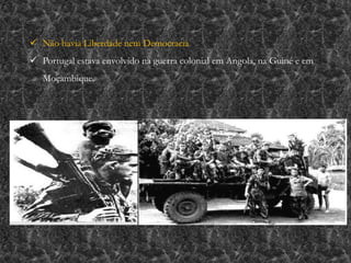  Não havia Liberdade nem Democracia
 Portugal estava envolvido na guerra colonial em Angola, na Guiné e em
Moçambique.
 