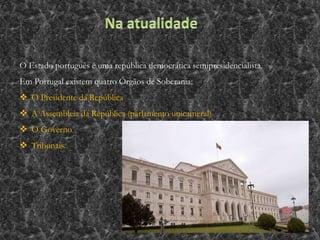 O Estado português é uma república democrática semipresidencialista.
Em Portugal existem quatro Órgãos de Soberania:
 O Presidente da República
 A Assembleia da República (parlamento unicameral)
 O Governo
 Tribunais.
 