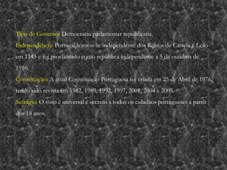 Tipo de Governo: Democracia parlamentar republicana.
Independência: Portugal tornou-se independente dos Reinos de Castela e Leão
em 1143 e foi proclamado como república independente a 5 de outubro de
1910.
Constituição: A atual Constituição Portuguesa foi criada em 25 de Abril de 1976,
tendo sido revista em 1982, 1989, 1992, 1997, 2001, 2004 e 2005.
Sufrágio: O voto é universal e secreto a todos os cidadãos portugueses a partir
dos 18 anos.
 