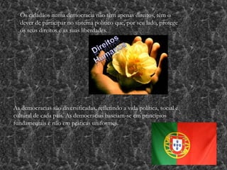 Os cidadãos numa democracia não têm apenas direitos, têm o
dever de participar no sistema político que, por seu lado, protege
os seus direitos e as suas liberdades.
As democracias são diversificadas, refletindo a vida política, social e
cultural de cada país. As democracias baseiam-se em princípios
fundamentais e não em práticas uniformes.
 