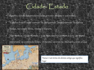• Significa cidade independente, com governo próprio e autónomo.
• Cidades-Estado eram comuns na Antiguidade, principalmente na Grécia
Antiga, tais como Tróia, Atenas e Esparta.
• Mais tarde as cidades-Estado e suas ligas, também vieram a fazer um papel
importante na península Itálica. O mesmo ocorreu na Alemanha, com a Liga
Hanseática medieval.
'Hansa' é um termo do alemão antigo que significa
'Liga'.
 