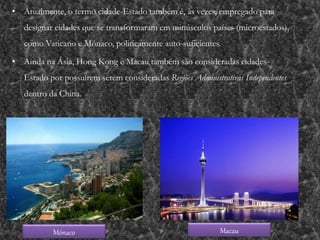 • Atualmente, o termo cidade-Estado também é, às vezes, empregado para
designar cidades que se transformaram em minúsculos países (microestados),
como Vaticano e Mónaco, politicamente auto-suficientes.
• Ainda na Ásia, Hong Kong e Macau também são consideradas cidades-
Estado por possuírem serem consideradas Regiões Administrativas Independentes
dentro da China.
Mónaco Macau
 