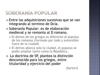  Entre las adquisiciones sucesivas que se van
integrando al termino de Dcia.
 Soberanía Popular: es de elaboración
medieval y se remonta al D romano.
 El demos de los griegos es diferente al populus
de los romanos (formado por todo y extensible
fuera de la ciudad)
 El demos abarca solo la ciudad, el populus se
podía ampliar tanto como la República .
 La doctrina de SP, plantea la distinción
desconocida para los griegos, entre
titularidad y ejercicio del poder
(Sartori)
 