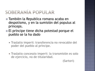  También la Republica romana acaba en
despotismo, y en la sumisión del populus al
princeps.
 El príncipe tiene dicha potestad porque el
pueblo se la ha dado
 Traslatio imperii: transferencia no revocable del
poder del pueblo al príncipe.
 Traslatio concessio imperii: la transmisión es solo
de ejercicio, no de titularidad.
(Sartori)
 