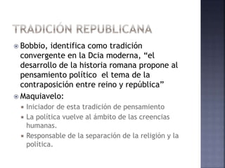  Bobbio, identifica como tradición
convergente en la Dcia moderna, “el
desarrollo de la historia romana propone al
pensamiento político el tema de la
contraposición entre reino y república”
 Maquiavelo:
 Iniciador de esta tradición de pensamiento
 La política vuelve al ámbito de las creencias
humanas.
 Responsable de la separación de la religión y la
política.
 