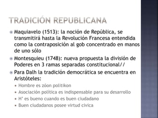  Maquiavelo (1513): la noción de República, se
transmitirá hasta la Revolución Francesa entendida
como la contraposición al gob concentrado en manos
de uno sólo
 Montesquieu (1748): nueva propuesta la división de
Poderes en 3 ramas separadas constitucional//
 Para Dalh la tradición democrática se encuentra en
Aristóteles:
 Hombre es zóon politikon
 Asociación política es indispensable para su desarrollo
 H’ es bueno cuando es buen ciudadano
 Buen ciudadanos posee virtud civica
 