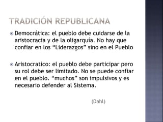 Democrática: el pueblo debe cuidarse de la
aristocracia y de la oligarquía. No hay que
confiar en los “Liderazgos” sino en el Pueblo
 Aristocratico: el pueblo debe participar pero
su rol debe ser limitado. No se puede confiar
en el pueblo. “muchos” son impulsivos y es
necesario defender al Sistema.
(Dahl)
 