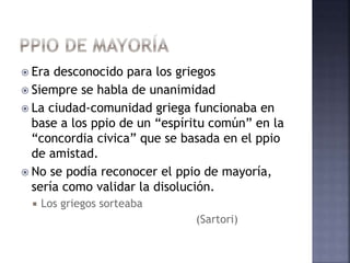  Era desconocido para los griegos
 Siempre se habla de unanimidad
 La ciudad-comunidad griega funcionaba en
base a los ppio de un “espíritu común” en la
“concordia civica” que se basada en el ppio
de amistad.
 No se podía reconocer el ppio de mayoría,
sería como validar la disolución.
 Los griegos sorteaba
(Sartori)
 