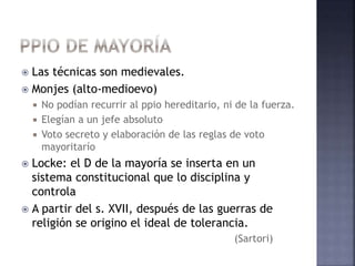  Las técnicas son medievales.
 Monjes (alto-medioevo)
 No podían recurrir al ppio hereditario, ni de la fuerza.
 Elegían a un jefe absoluto
 Voto secreto y elaboración de las reglas de voto
mayoritarío
 Locke: el D de la mayoría se inserta en un
sistema constitucional que lo disciplina y
controla
 A partir del s. XVII, después de las guerras de
religión se origino el ideal de tolerancia.
(Sartori)
 