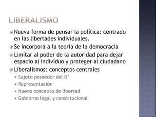  Nueva forma de pensar la política: centrado
en las libertades individuales.
 Se incorpora a la teoría de la democracia
 Limitar al poder de la autoridad para dejar
espacio al individuo y proteger al ciudadano
 Liberalismos: conceptos centrales
 Sujeto poseedor del D’
 Representación
 Nuevo concepto de libertad
 Gobierno legal y constitucional
 
