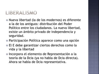  Nueva libertad (la de los modernos) es diferente
a la de los antiguos: distribución del Poder
Político entre los ciudadanos. La nueva libertad,
existe un ámbito privado de independencia y
seguridad.
 Participación Política aparece como una opción
 El E debe garantizar ciertos derechos como la
vida y la libertad
 Incorpora el elemento de Representación a la
teoría de la Dcia (ya no habla de Dcia directa).
Ahora se habla de Dcia representativa.
 