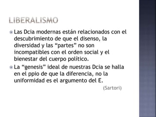  Las Dcia modernas están relacionados con el
descubrimiento de que el disenso, la
diversidad y las “partes” no son
incompatibles con el orden social y el
bienestar del cuerpo político.
 La “genesis” ideal de nuestras Dcia se halla
en el ppio de que la diferencia, no la
uniformidad es el argumento del E.
(Sartori)
 