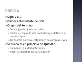  Siglo V a.C.
 Primer antecedente de Dcia
 Origen del término
 Demos (pueblo) Kratia (poder)
 Primer ejemplo de una sociedad que delibera sus
propias leyes
 Autonomía política, establecen sus propias leyes
 Se funda el en principio de Igualdad
 Isonomía: igualdad ante la ley
 Isegoría: igualdad de participación
 