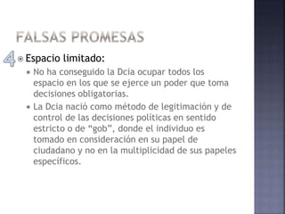  Espacio limitado:
 No ha conseguido la Dcia ocupar todos los
espacio en los que se ejerce un poder que toma
decisiones obligatorias.
 La Dcia nació como método de legitimación y de
control de las decisiones políticas en sentido
estricto o de “gob”, donde el individuo es
tomado en consideración en su papel de
ciudadano y no en la multiplicidad de sus papeles
específicos.
 