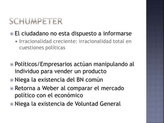  El ciudadano no esta dispuesto a informarse
 Irracionalidad creciente: irracionalidad total en
cuestiones políticas
 Políticos/Empresarios actúan manipulando al
individuo para vender un producto
 Niega la existencia del BN común
 Retorna a Weber al comparar el mercado
político con el económico
 Niega la existencia de Voluntad General
 