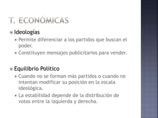  Ideologías
 Permite diferenciar a los partidos que buscan el
poder.
 Constituyen mensajes publicitarios para vender.
 Equilibrio Político
 Cuando no se forman más partidos o cuando no
intentan modificar su posición en la escala
ideológica.
 La estabilidad depende de la distribución de
votos entre la izquierda y derecha.
 