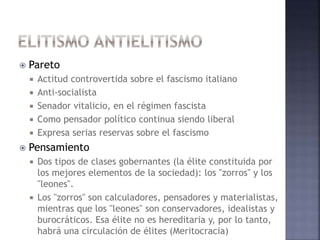  Pareto
 Actitud controvertida sobre el fascismo italiano
 Anti-socialista
 Senador vitalicio, en el régimen fascista
 Como pensador político continua siendo liberal
 Expresa serias reservas sobre el fascismo
 Pensamiento
 Dos tipos de clases gobernantes (la élite constituida por
los mejores elementos de la sociedad): los "zorros" y los
"leones".
 Los "zorros" son calculadores, pensadores y materialistas,
mientras que los "leones" son conservadores, idealistas y
burocráticos. Esa élite no es hereditaria y, por lo tanto,
habrá una circulación de élites (Meritocracia)
 