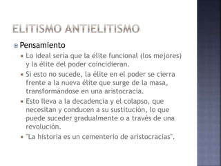  Pensamiento
 Lo ideal sería que la élite funcional (los mejores)
y la élite del poder coincidieran.
 Si esto no sucede, la élite en el poder se cierra
frente a la nueva élite que surge de la masa,
transformándose en una aristocracia.
 Esto lleva a la decadencia y el colapso, que
necesitan y conducen a su sustitución, lo que
puede suceder gradualmente o a través de una
revolución.
 "La historia es un cementerio de aristocracias".
 