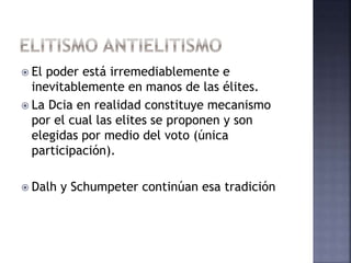  El poder está irremediablemente e
inevitablemente en manos de las élites.
 La Dcia en realidad constituye mecanismo
por el cual las elites se proponen y son
elegidas por medio del voto (única
participación).
 Dalh y Schumpeter continúan esa tradición
 