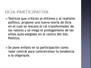  Teóricos que critican al elitismo y al realismo
político, propone una nueva teoría de Dcia
en el cual se rescata el rol transformador de
los valores y se niega el protagonismo de las
elites auto-elegidas en el centro del Sist.
Político.
 Se pone énfasis en la participación como
valor central para contrarrestar la tendencia
a la oligarquía.
 