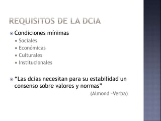  Condiciones mínimas
 Sociales
 Económicas
 Culturales
 Institucionales
 “Las dcias necesitan para su estabilidad un
consenso sobre valores y normas”
(Almond –Verba)
 