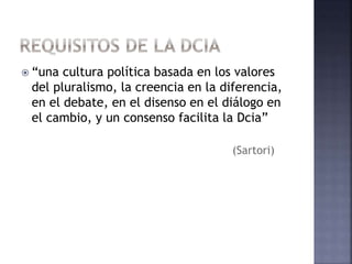  “una cultura política basada en los valores
del pluralismo, la creencia en la diferencia,
en el debate, en el disenso en el diálogo en
el cambio, y un consenso facilita la Dcia”
(Sartori)
 