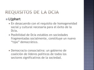  Lijphart
 En desacuerdo con el requisito de homogeneidad
social y cultural necesaria para el éxito de la
Dcia.
 Posibilidad de Dcia estables en sociedades
fragmentadas socialmente, constituye un nuevo
“tipo” democrático.
 Democracia consociativa: un gobierno de
coalición de líderes políticos de todos los
sectores significativos de la sociedad.
 