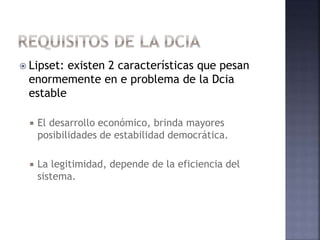  Lipset: existen 2 características que pesan
enormemente en e problema de la Dcia
estable
 El desarrollo económico, brinda mayores
posibilidades de estabilidad democrática.
 La legitimidad, depende de la eficiencia del
sistema.
 
