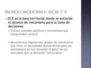 El E es la base territorial donde se extiende
el alcance de mecanismo para la toma de
decisiones
 Existen unidades políticas y económicas que
comprenden varias E
 Movimientos migratorios: grupos de extranjeros
que viven en sociedades democráticas pero sin
permanecer en esa sociedad ni gozar de los
principios que se declaran “universales”
 