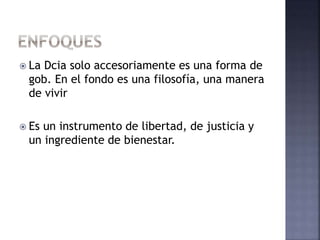  La Dcia solo accesoriamente es una forma de
gob. En el fondo es una filosofía, una manera
de vivir
 Es un instrumento de libertad, de justicia y
un ingrediente de bienestar.
 