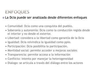  La Dcia puede ser analizada desde diferentes enfoques
 Comunidad: Dcia como una conquista del pueblo.
 Soberanía y autonomía: Dcia como la conducción regida desde
el interior y no desde el exterior.
 Libertad: considera a la libertad como garantía de la Dcia
 Igualdad: Dcia reivindica la igualdad como ppio.
 Participación: Dcia posibilita la participación.
 Movilidad social: permite acceder a mejoras sociales
 Transparencia: permite acceso a la información
 Conflicto: intento por manejar la heterogeneidad
 Dialogo: se articula a través del diálogo entre los actores
 