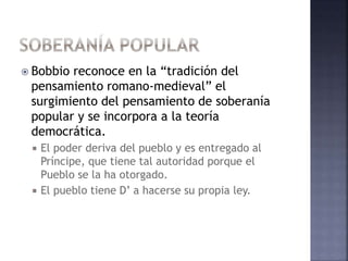  Bobbio reconoce en la “tradición del
pensamiento romano-medieval” el
surgimiento del pensamiento de soberanía
popular y se incorpora a la teoría
democrática.
 El poder deriva del pueblo y es entregado al
Príncipe, que tiene tal autoridad porque el
Pueblo se la ha otorgado.
 El pueblo tiene D’ a hacerse su propia ley.
 