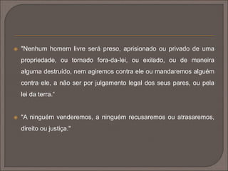  "Nenhum homem livre será preso, aprisionado ou privado de uma 
propriedade, ou tornado fora-da-lei, ou exilado, ou de maneira 
alguma destruído, nem agiremos contra ele ou mandaremos alguém 
contra ele, a não ser por julgamento legal dos seus pares, ou pela 
lei da terra.“ 
 "A ninguém venderemos, a ninguém recusaremos ou atrasaremos, 
direito ou justiça." 
 