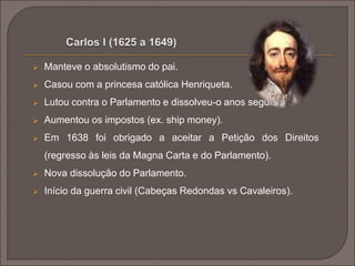  Manteve o absolutismo do pai. 
 Casou com a princesa católica Henriqueta. 
 Lutou contra o Parlamento e dissolveu-o anos seguidos. 
 Aumentou os impostos (ex. ship money). 
 Em 1638 foi obrigado a aceitar a Petição dos Direitos 
(regresso às leis da Magna Carta e do Parlamento). 
 Nova dissolução do Parlamento. 
 Início da guerra civil (Cabeças Redondas vs Cavaleiros). 
 