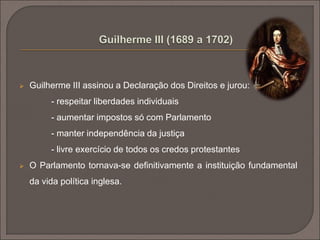  Guilherme III assinou a Declaração dos Direitos e jurou: 
- respeitar liberdades individuais 
- aumentar impostos só com Parlamento 
- manter independência da justiça 
- livre exercício de todos os credos protestantes 
 O Parlamento tornava-se definitivamente a instituição fundamental 
da vida política inglesa. 
 